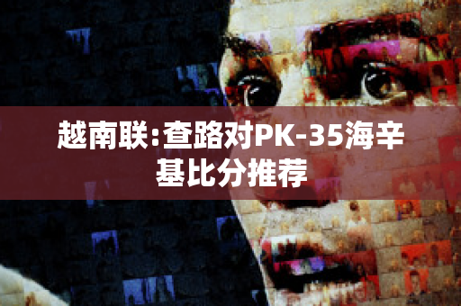 越南联:查路对PK-35海辛基比分推荐