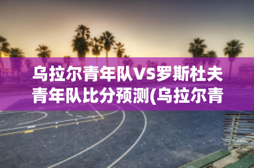 乌拉尔青年队VS罗斯杜夫青年队比分预测(乌拉尔青年队vs罗斯杜夫青年队比分预测最新)