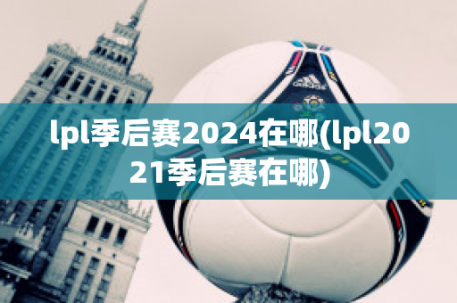 lpl季后赛2024在哪(lpl2021季后赛在哪)