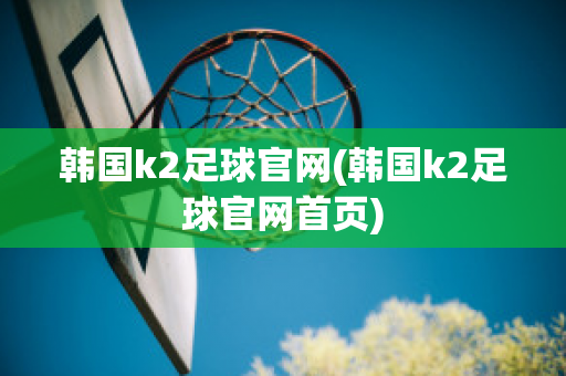 韩国k2足球官网(韩国k2足球官网首页)