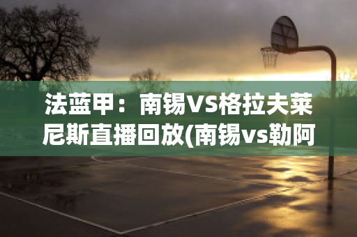 法蓝甲：南锡VS格拉夫莱尼斯直播回放(南锡vs勒阿弗尔直播)