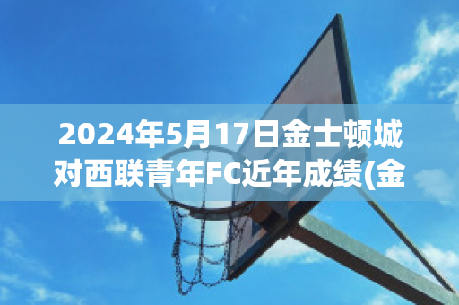 2024年5月17日金士顿城对西联青年FC近年成绩(金士顿城vs莫兰德城比分)