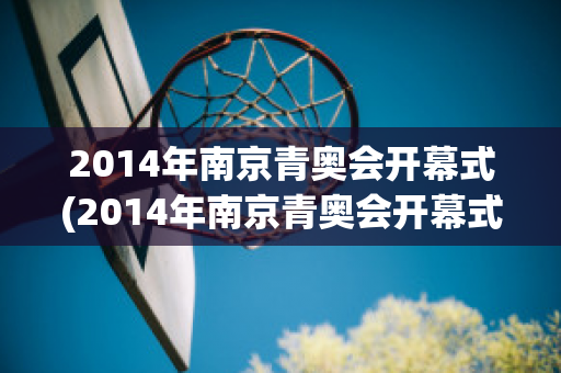 2014年南京青奥会开幕式(2014年南京青奥会开幕式直播)