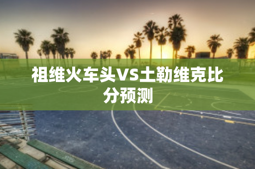 祖维火车头VS土勒维克比分预测