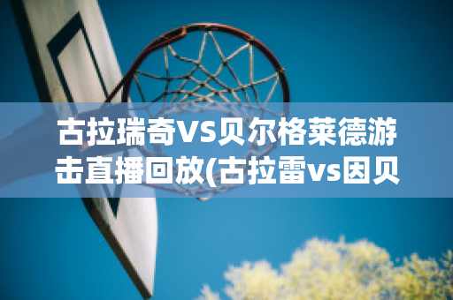 古拉瑞奇VS贝尔格莱德游击直播回放(古拉雷vs因贝莱扎)