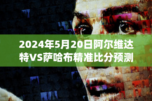 2024年5月20日阿尔维达特VS萨哈布精准比分预测推荐(哈维执教阿尔萨德成绩)