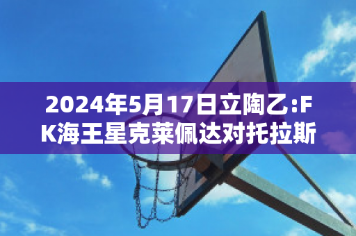 2024年5月17日立陶乙:FK海王星克莱佩达对托拉斯赛事分析