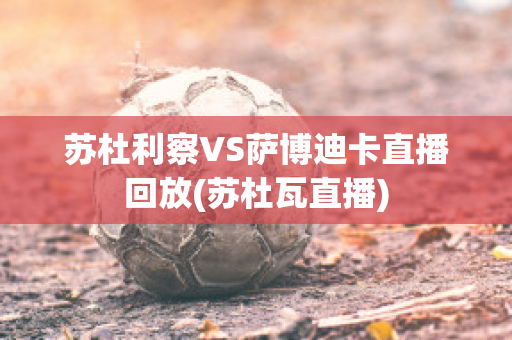 苏杜利察VS萨博迪卡直播回放(苏杜瓦直播)