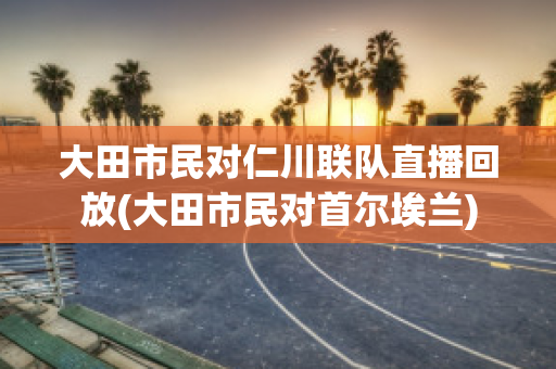 大田市民对仁川联队直播回放(大田市民对首尔埃兰)