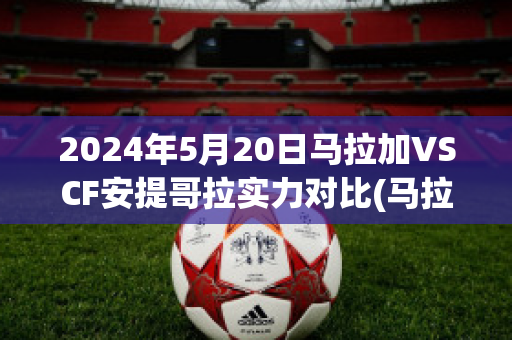 2024年5月20日马拉加VSCF安提哥拉实力对比(马拉加vs安道尔)