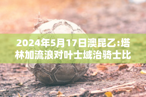 2024年5月17日澳昆乙:塔林加流浪对叶士域治骑士比分参考