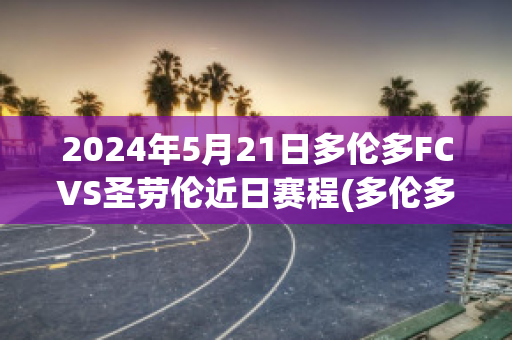 2024年5月21日多伦多FCVS圣劳伦近日赛程(多伦多fcvs费城联合)