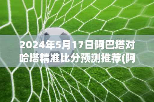 2024年5月17日阿巴塔对哈塔精准比分预测推荐(阿塔和巴塔现在还是一伙的吗)