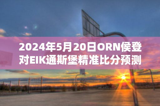 2024年5月20日ORN侯登对EIK通斯堡精准比分预测推荐