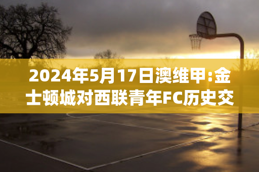 2024年5月17日澳维甲:金士顿城对西联青年FC历史交锋(金士顿城vs莫兰德城比分)