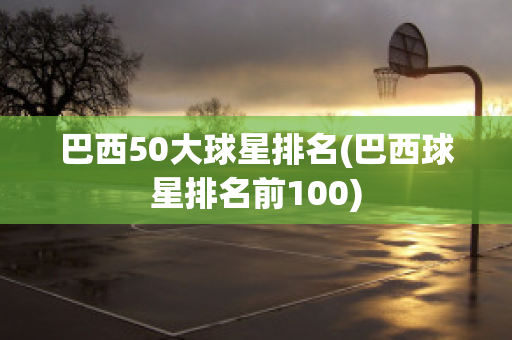 巴西50大球星排名(巴西球星排名前100)