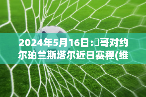 2024年5月16日:維哥对约尔珀兰斯塔尔近日赛程(维尔戈vs斯摩格)