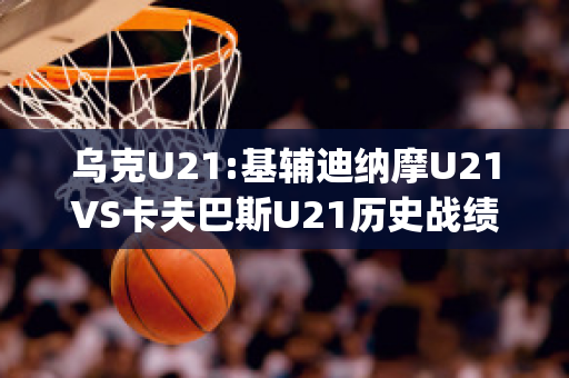 乌克U21:基辅迪纳摩U21VS卡夫巴斯U21历史战绩(欧冠基辅迪纳摩vs巴萨)