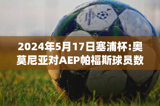 2024年5月17日塞浦杯:奥莫尼亚对AEP帕福斯球员数据(奥莫尼亚vs萨迪)