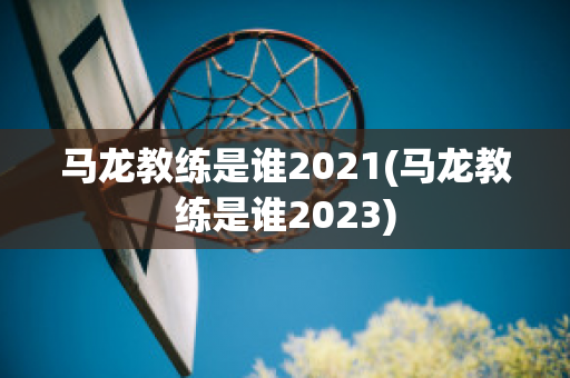 马龙教练是谁2021(马龙教练是谁2023)