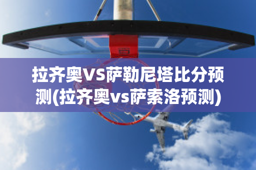 拉齐奥VS萨勒尼塔比分预测(拉齐奥vs萨索洛预测)