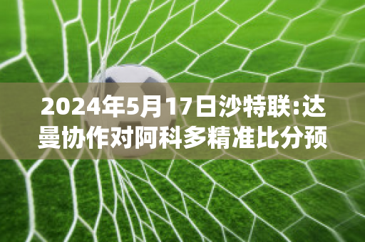 2024年5月17日沙特联:达曼协作对阿科多精准比分预测推荐(沙特与阿曼比赛结果)