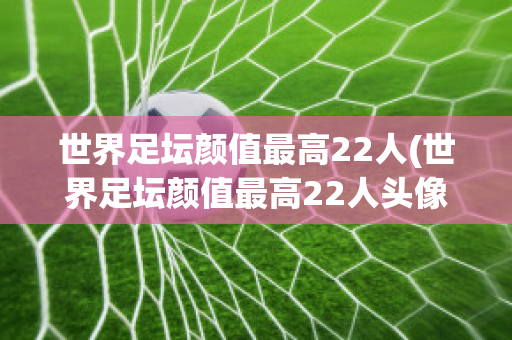 世界足坛颜值最高22人(世界足坛颜值最高22人头像)