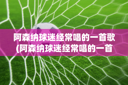 阿森纳球迷经常唱的一首歌(阿森纳球迷经常唱的一首歌是什么)