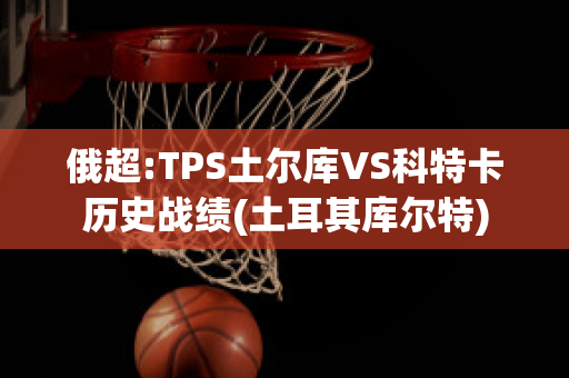 俄超:TPS土尔库VS科特卡历史战绩(土耳其库尔特)