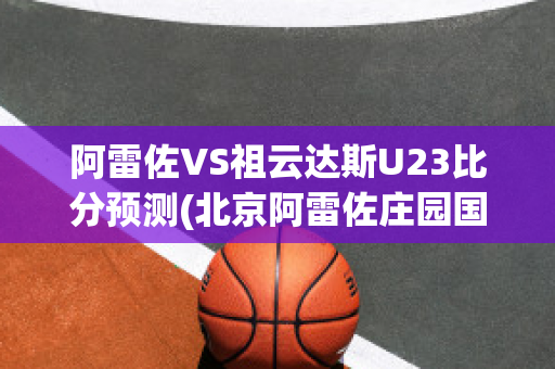 阿雷佐VS祖云达斯U23比分预测(北京阿雷佐庄园国际贸易有限公司)