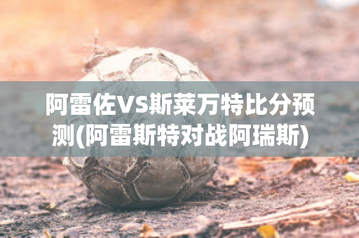 阿雷佐VS斯莱万特比分预测(阿雷斯特对战阿瑞斯)