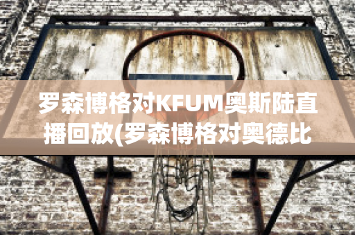 罗森博格对KFUM奥斯陆直播回放(罗森博格对奥德比分)