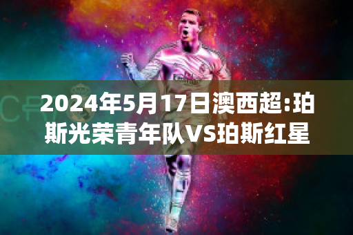 2024年5月17日澳西超:珀斯光荣青年队VS珀斯红星精准比分预测推荐(珀斯光荣vs西部联直播)