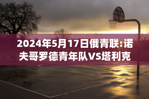 2024年5月17日俄青联:诺夫哥罗德青年队VS塔利克青年队历史战绩(诺夫哥罗德vs莫斯科中央陆军直播)