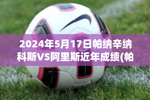 2024年5月17日帕纳辛纳科斯VS阿里斯近年成绩(帕纳辛纳vs阿斯维尔比分)