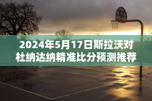 2024年5月17日斯拉沃对杜纳达纳精准比分预测推荐