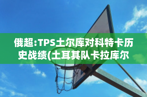 俄超:TPS土尔库对科特卡历史战绩(土耳其队卡拉库尔特)