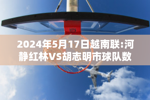 2024年5月17日越南联:河静红林VS胡志明市球队数据