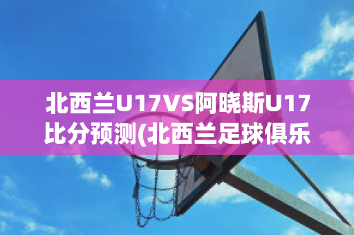 北西兰U17VS阿晓斯U17比分预测(北西兰足球俱乐部)