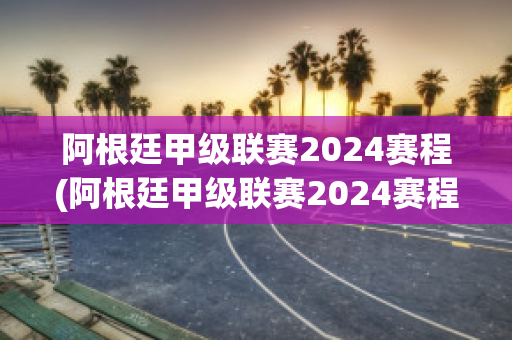 阿根廷甲级联赛2024赛程(阿根廷甲级联赛2024赛程时间)