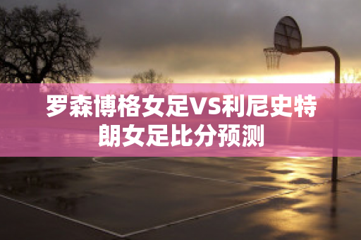 罗森博格女足VS利尼史特朗女足比分预测