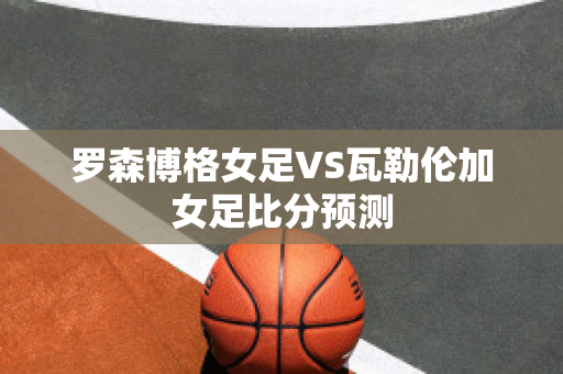 罗森博格女足VS瓦勒伦加女足比分预测