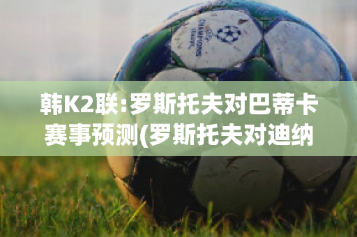 韩K2联:罗斯托夫对巴蒂卡赛事预测(罗斯托夫对迪纳摩)