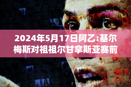 2024年5月17日阿乙:基尔梅斯对祖祖尔甘拿斯亚赛前解析(基尔梅斯足球俱乐部)