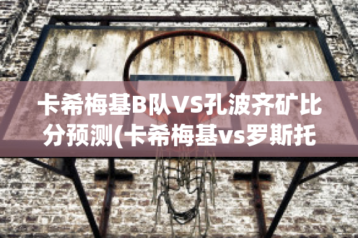 卡希梅基B队VS孔波齐矿比分预测(卡希梅基vs罗斯托夫)