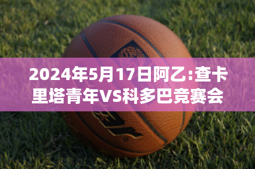 2024年5月17日阿乙:查卡里塔青年VS科多巴竞赛会直播回放(查卡里塔斯vs独立青年)