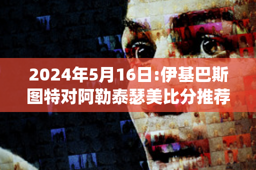 2024年5月16日:伊基巴斯图特对阿勒泰瑟美比分推荐(伊基塔和埃斯科巴)