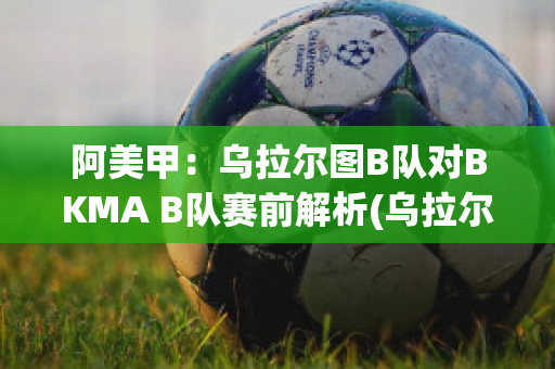 阿美甲：乌拉尔图B队对BKMA B队赛前解析(乌拉尔对图拉兵)