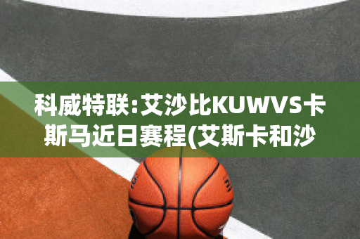 科威特联:艾沙比KUWVS卡斯马近日赛程(艾斯卡和沙巴)