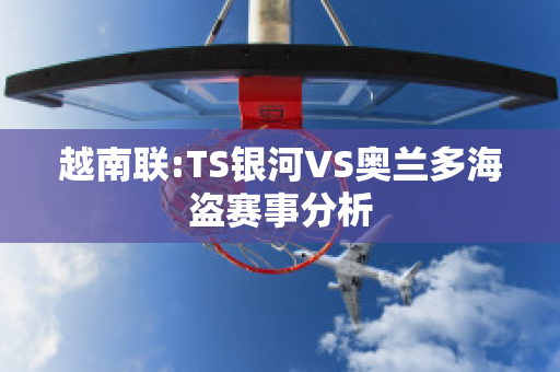 越南联:TS银河VS奥兰多海盗赛事分析